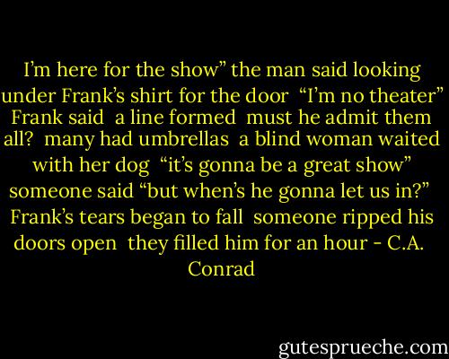 I’m here for the show” the man said<br />looking under Frank’s shirt for the door<br /><br />“I’m no theater” Frank said<br /><br />a line formed<br /><br />must he admit them all?<br /><br />many had umbrellas<br /><br />a blind woman<br />waited with<br />her dog<br /><br />“it’s gonna be a great show” someone said<br />“but when’s he gonna let us in?”<br /><br />Frank’s tears began to fall<br /><br />someone ripped his doors open<br /><br />they filled him for an hour - C.A.  Conrad