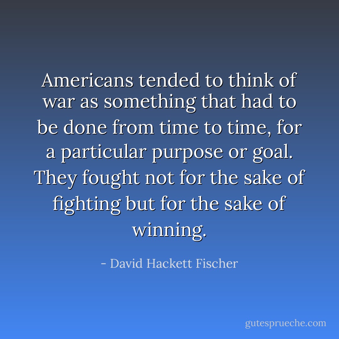 Americans tended to think of war as something that had to be done from time to time, for a particular purpose or goal. They fought not for the sake of fighting but for the sake of winning. - David Hackett Fischer