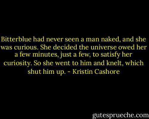 Bitterblue had never seen a man naked, and she was curious. She decided the universe owed her a few minutes, just a few, to satisfy her curiosity. So she went to him and knelt, which shut him up. - Kristin Cashore