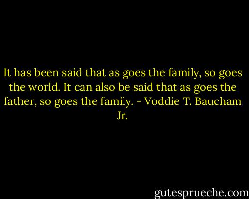 It has been said that as goes the family, so goes the world. It can also be said that as goes the father, so goes the family. - Voddie T. Baucham Jr.