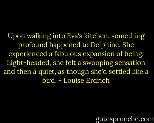Upon walking into Eva's kitchen, something profound happened to Delphine. She experienced a fabulous expansion of being. Light-headed, she felt a swooping sensation and then a quiet, as though she'd settled like a bird. - Louise Erdrich