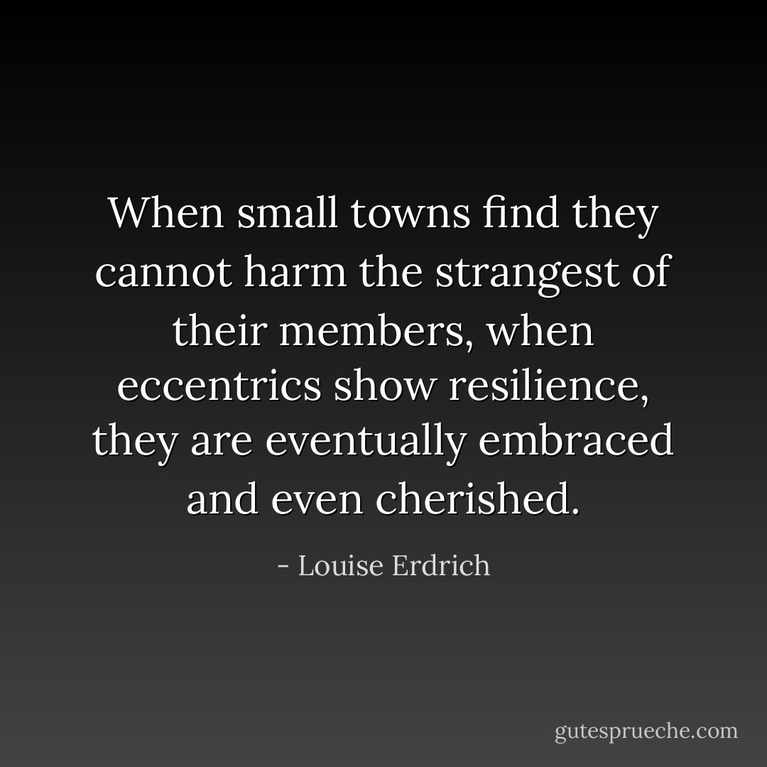 When small towns find they cannot harm the strangest of their members, when eccentrics show resilience, they are eventually embraced and even cherished. - Louise Erdrich