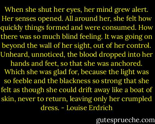 When she shut her eyes, her mind grew alert. Her senses opened. All around her, she felt how quickly things formed and were consumed. How there was so much blind feeling. It was going on beyond the wall of her sight, out of her control. Unheard, unnoticed, the blood dropped into her hands and feet, so that she was anchored. Which she was glad for, because the light was so feeble and the blackness so strong that she felt as though she could drift away like a boat of skin, never to return, leaving only her crumpled dress. - Louise Erdrich