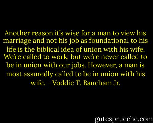 Another reason it’s wise for a man to view his marriage and not his job as foundational to his life is the biblical idea of union with his wife. We’re called to work, but we’re never called to be in union with our jobs. However, a man is most assuredly called to be in union with his wife. - Voddie T. Baucham Jr.