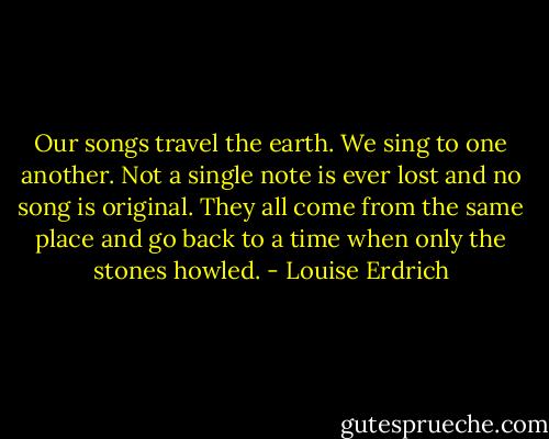 Our songs travel the earth. We sing to one another. Not a single note is ever lost and no song is original. They all come from the same place and go back to a time when only the stones howled. - Louise Erdrich
