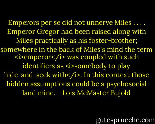 Emperors per se did not unnerve Miles . . . . Emperor Gregor had been raised along with Miles practically as his foster-brother; somewhere in the back of Miles's mind the term <i>emperor</i> was coupled with such identifiers as <i>somebody to play hide-and-seek with</i>. In this context those hidden assumptions could be a psychosocial land mine. - Lois McMaster Bujold