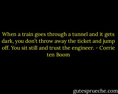 When a train goes through a tunnel and it gets dark, you don’t throw away the ticket and jump off. You sit still and trust the engineer. - Corrie ten Boom