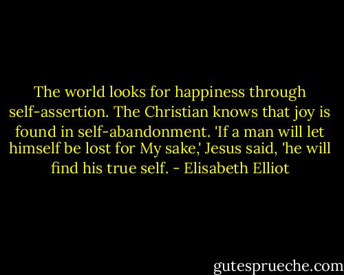 The world looks for happiness through self-assertion. The Christian knows that joy is found in self-abandonment. 'If a man will let himself be lost for My sake,' Jesus said, 'he will find his true self. - Elisabeth Elliot