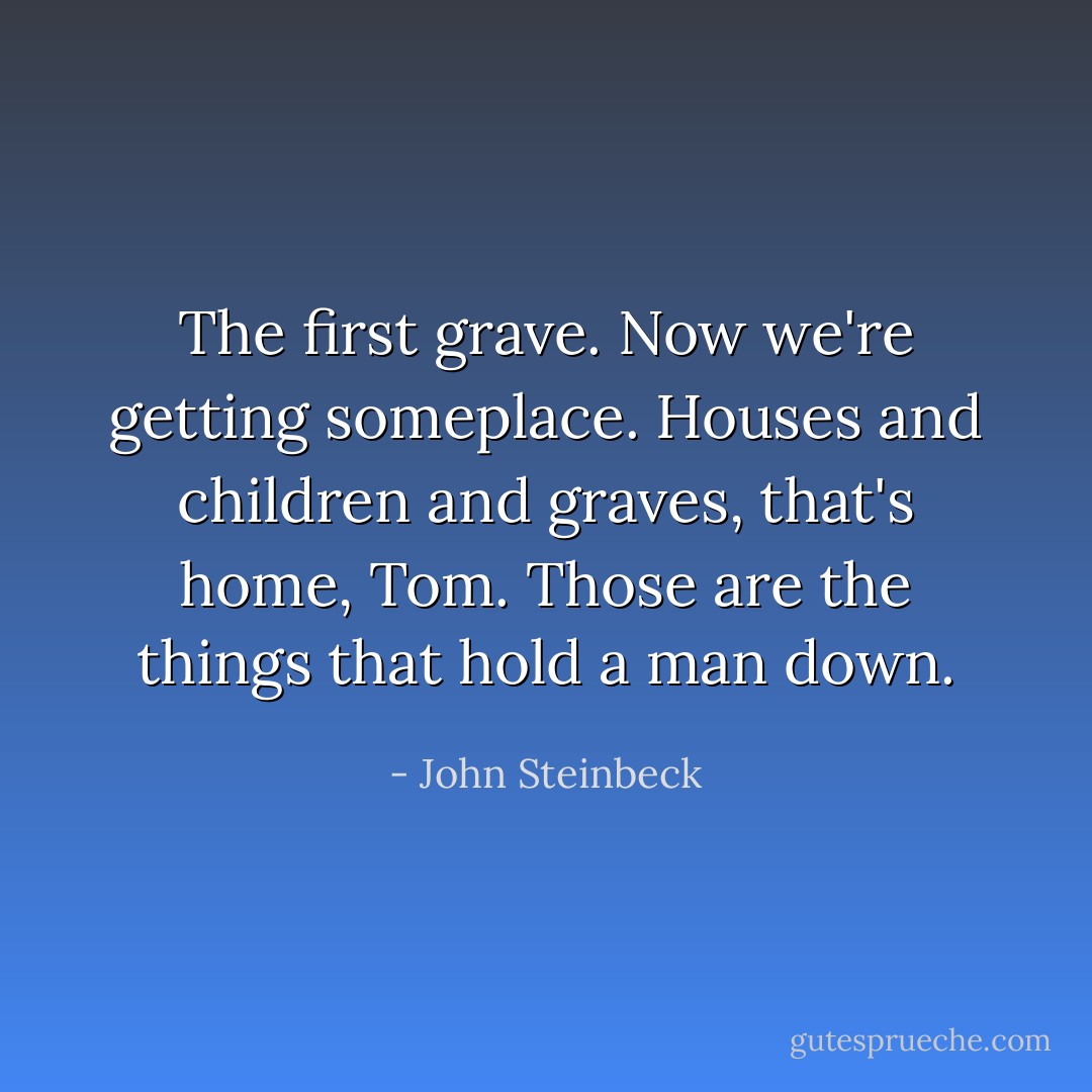 The first grave. Now we're getting someplace. Houses and children and graves, that's home, Tom. Those are the things that hold a man down. - John Steinbeck