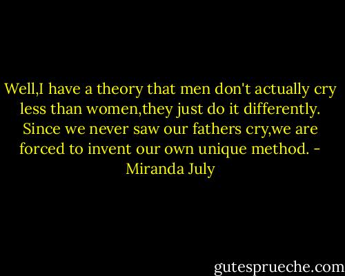 Well,I have a theory that men don't actually cry less than women,they just do it differently. Since we never saw our fathers cry,we are forced to invent our own unique method. - Miranda July