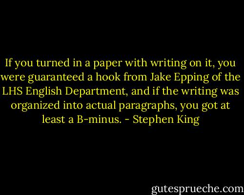 If you turned in a paper with writing on it, you were guaranteed a hook from Jake Epping of the LHS English Department, and if the writing was organized into actual paragraphs, you got at least a B-minus. - Stephen King