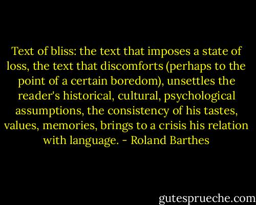 Text of bliss: the text that imposes a state of loss, the text that discomforts (perhaps to the point of a certain boredom), unsettles the reader's historical, cultural, psychological assumptions, the consistency of his tastes, values, memories, brings to a crisis his relation with language. - Roland Barthes