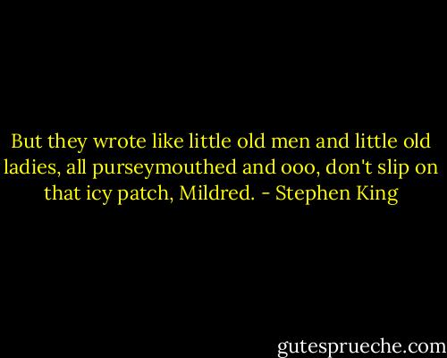 But they wrote like little old men and little old ladies, all purseymouthed and ooo, don't slip on that icy patch, Mildred. - Stephen King