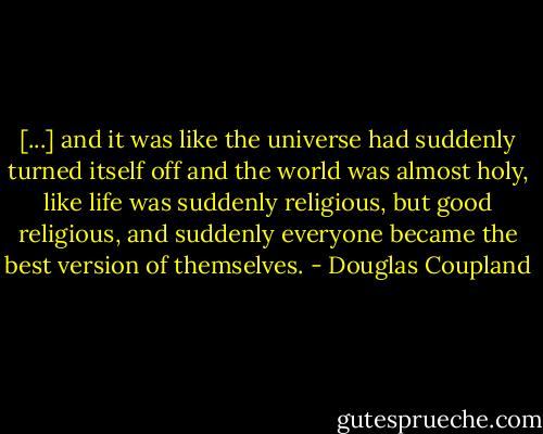[...] and it was like the universe had suddenly turned itself off and the world was almost holy, like life was suddenly religious, but good religious, and suddenly everyone became the best version of themselves. - Douglas Coupland