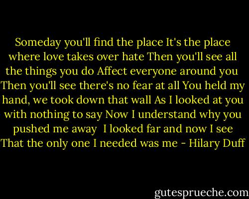 Someday you'll find the place<br />It's the place where love takes over hate<br />Then you'll see all the things you do<br />Affect everyone around you<br /><br />Then you'll see there's no fear at all<br />You held my hand, we took down that wall<br />As I looked at you with nothing to say<br />Now I understand why you pushed me away<br /><br />I looked far and now I see<br />That the only one I needed was me - Hilary Duff