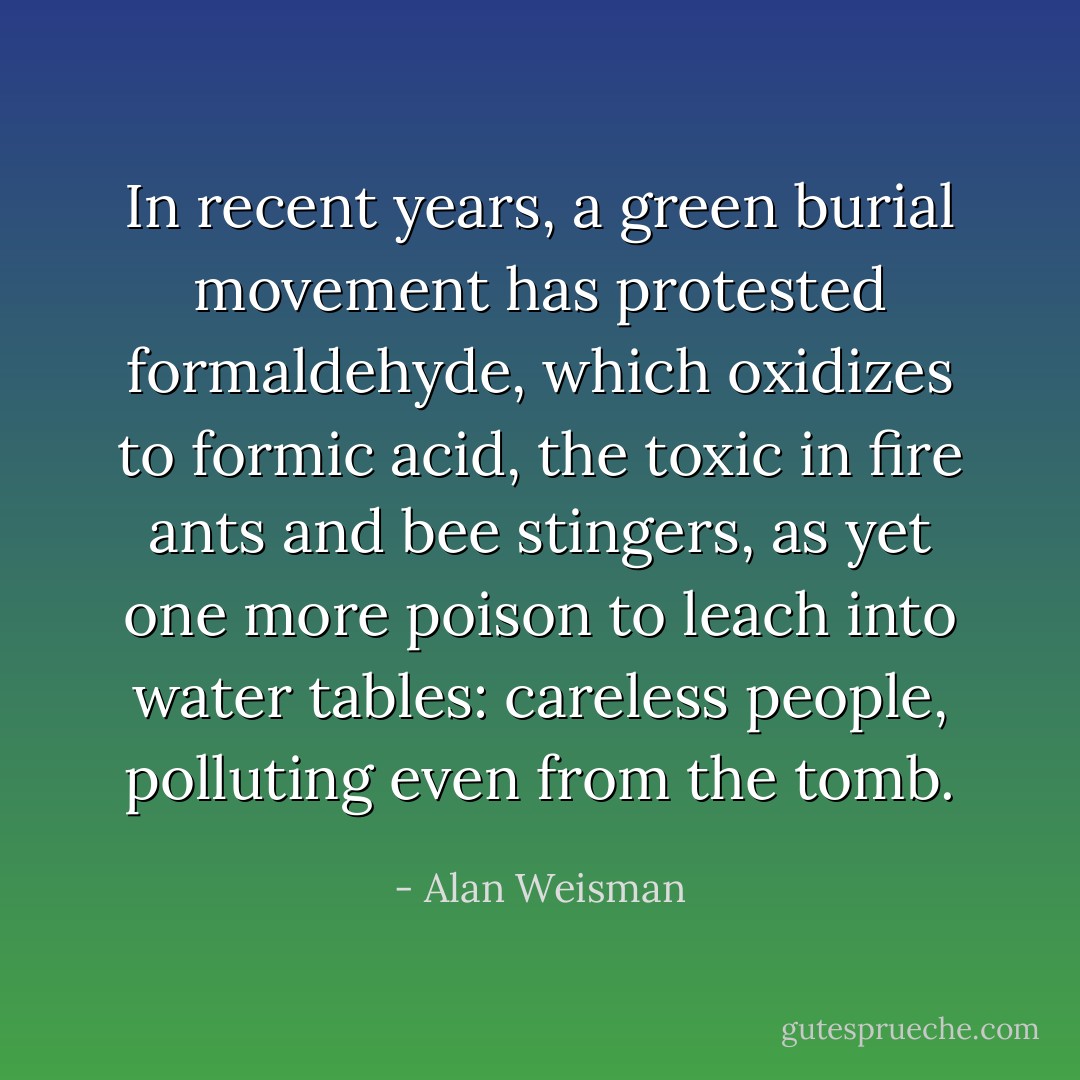 In recent years, a green burial movement has protested formaldehyde, which oxidizes to formic acid, the toxic in fire ants and bee stingers, as yet one more poison to leach into water tables: careless people, polluting even from the tomb. - Alan Weisman