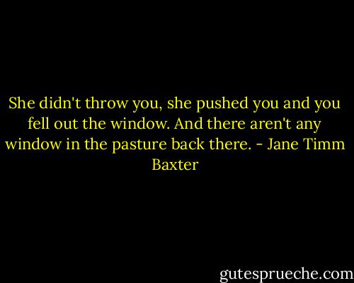 She didn't throw you, she pushed you and you fell out the window. And there aren't any window in the pasture back there. - Jane Timm Baxter
