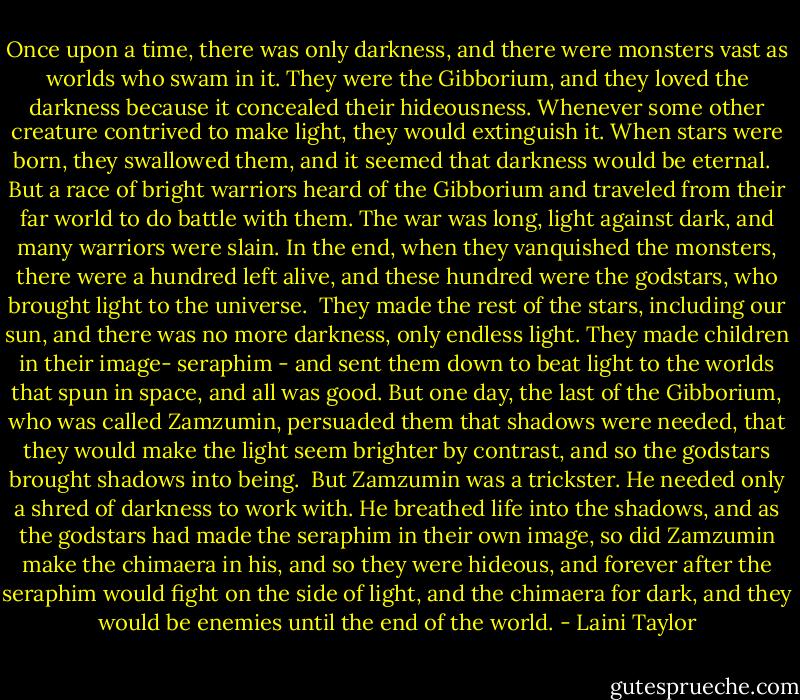 Once upon a time, there was only darkness, and there were monsters vast as worlds who swam in it. They were the Gibborium, and they loved the darkness because it concealed their hideousness. Whenever some other creature contrived to make light, they would extinguish it. When stars were born, they swallowed them, and it seemed that darkness would be eternal. <br /><br />But a race of bright warriors heard of the Gibborium and traveled from their far world to do battle with them. The war was long, light against dark, and many warriors were slain. In the end, when they vanquished the monsters, there were a hundred left alive, and these hundred were the godstars, who brought light to the universe.<br /><br />They made the rest of the stars, including our sun, and there was no more darkness, only endless light. They made children in their image- seraphim - and sent them down to beat light to the worlds that spun in space, and all was good. But one day, the last of the Gibborium, who was called Zamzumin, persuaded them that shadows were needed, that they would make the light seem brighter by contrast, and so the godstars brought shadows into being.<br /><br />But Zamzumin was a trickster. He needed only a shred of darkness to work with. He breathed life into the shadows, and as the godstars had made the seraphim in their own image, so did Zamzumin make the chimaera in his, and so they were hideous, and forever after the seraphim would fight on the side of light, and the chimaera for dark, and they would be enemies until the end of the world. - Laini Taylor