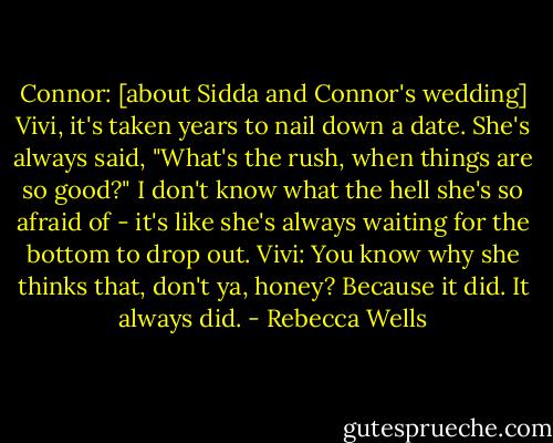 Connor: [about Sidda and Connor's wedding] Vivi, it's taken years to nail down a date. She's always said, "What's the rush, when things are so good?" I don't know what the hell she's so afraid of - it's like she's always waiting for the bottom to drop out. Vivi: You know why she thinks that, don't ya, honey? Because it did. It always did. - Rebecca Wells