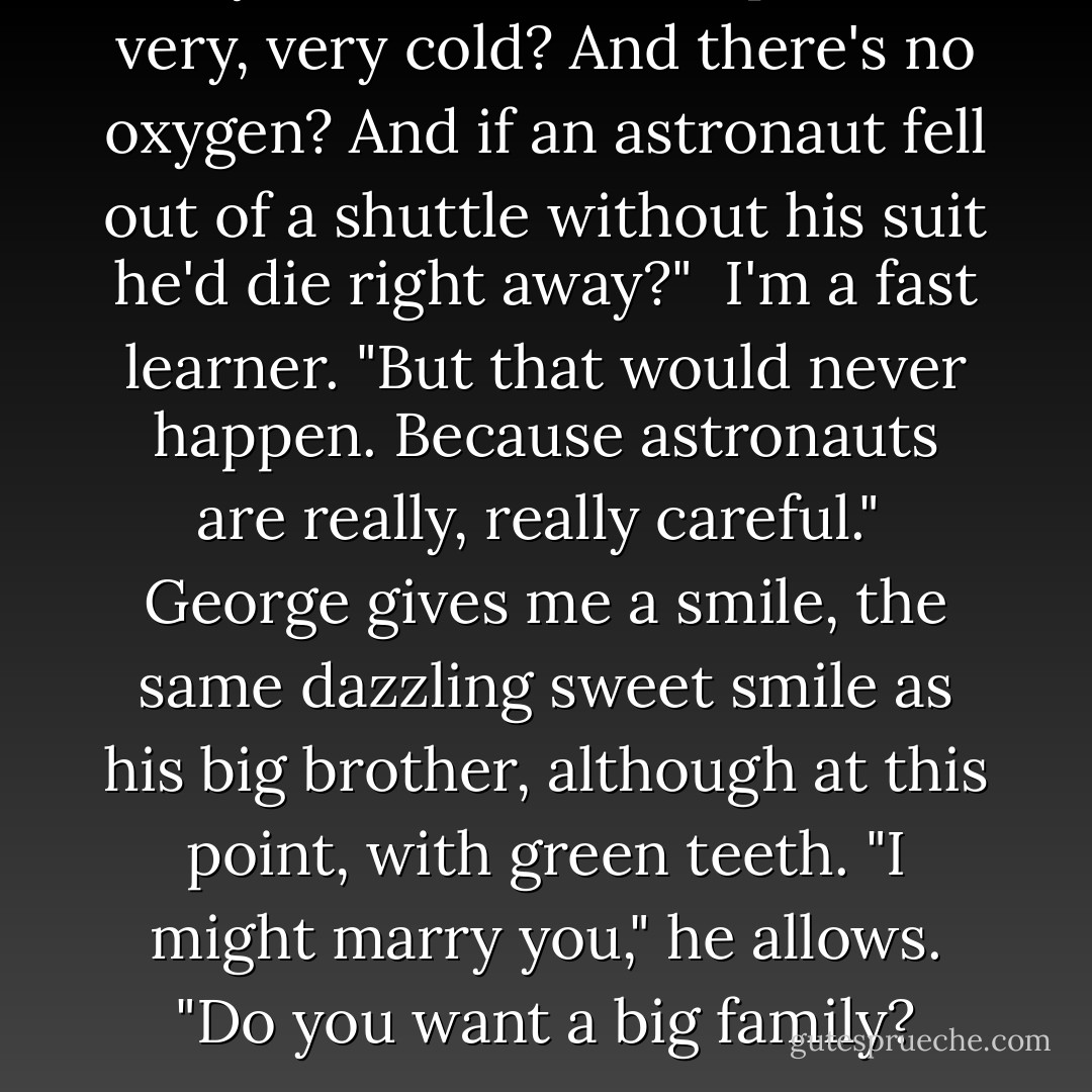 Did you know that in space it's very, very cold? And there's no oxygen? And if an astronaut fell out of a shuttle without his suit he'd die right away?"<br /><br />I'm a fast learner. "But that would never happen. Because astronauts are really, really careful."<br /><br />George gives me a smile, the same dazzling sweet smile as his big brother, although at this point, with green teeth. "I might marry you," he allows. "Do you want a big family? - Huntley Fitzpatrick