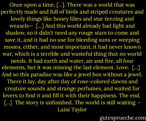 Once upon a time, [...]. There was a world that was perfectly made and full of birds and striped creatures and lovely things like honey lilies and star tenzing and weasels—<br /><br />[...] And this world already had light and shadow, so it didn't need any rouge stars to come and save it, and it had no use for bleeding suns or weeping moons, either, and most important, it had never known war, which is a terrible and wasteful thing that no world needs. It had earth and water, air and fire, all four elements, but it was missing the last element. Love.<br /><br />[...] <br /><br />And so this paradise was like a jewel box without a jewel. There it lay, day after day of rose-colored dawns and creature sounds and strange perfumes, and waited for lovers to find it and fill it with their happiness. The end.<br /><br />[...]<br /><br />The story is unfinished. The world is still waiting. - Laini Taylor