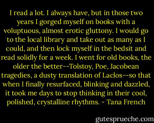 I read a lot. I always have, but in those two years I gorged myself on books with a voluptuous, almost erotic gluttony. I would go to the local library and take out as many as I could, and then lock myself in the bedsit and read solidly for a week. I went for old books, the older the better--Tolstoy, Poe, Jacobean tragedies, a dusty translation of Laclos--so that when I finally resurfaced, blinking and dazzled, it took me days to stop thinking in their cool, polished, crystalline rhythms. - Tana French