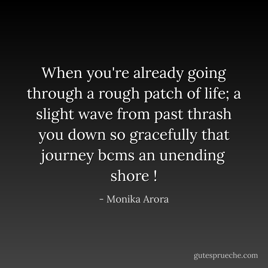 When you're already going through a rough patch of life; a slight wave from past thrash you down so gracefully that journey bcms an unending shore ! - Monika Arora