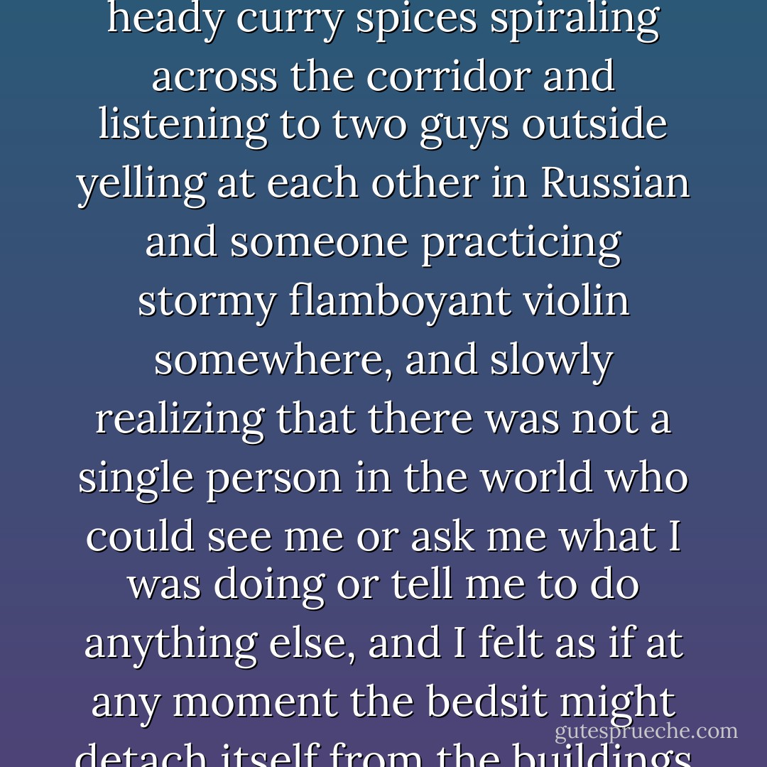 ...the solitude was intoxicating. On my first night there I lay on my back on the sticky carpet for hours, in the murky orange pool of city glow coming through the window, smelling heady curry spices spiraling across the corridor and listening to two guys outside yelling at each other in Russian and someone practicing stormy flamboyant violin somewhere, and slowly realizing that there was not a single person in the world who could see me or ask me what I was doing or tell me to do anything else, and I felt as if at any moment the bedsit might detach itself from the buildings like a luminous soap bubble and drift off into the night, bobbing gently above the rooftops and the river and the stars. - Tana French