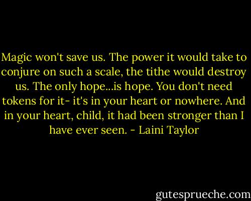 Magic won't save us. The power it would take to conjure on such a scale, the tithe would destroy us. The only hope...is hope. You don't need tokens for it- it's in your heart or nowhere. And in your heart, child, it had been stronger than I have ever seen. - Laini Taylor