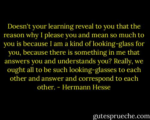 Doesn't your learning reveal to you that the reason why I please you and mean so much to you is because I am a kind of looking-glass for you, because there is something in me that answers you and understands you? Really, we ought all to be such looking-glasses to each other and answer and correspond to each other. - Hermann Hesse