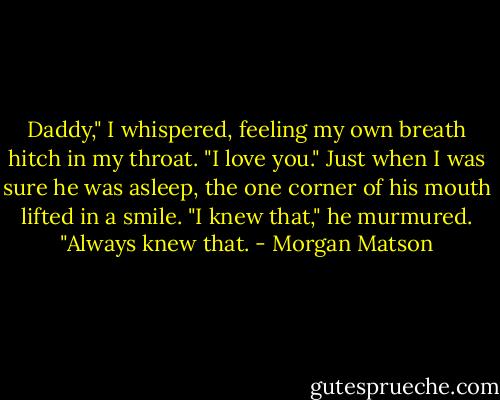 Daddy," I whispered, feeling my own breath hitch in my throat. "I love you."<br />Just when I was sure he was asleep, the one corner of his mouth lifted in a smile. "I knew that," he murmured. "Always knew that. - Morgan Matson
