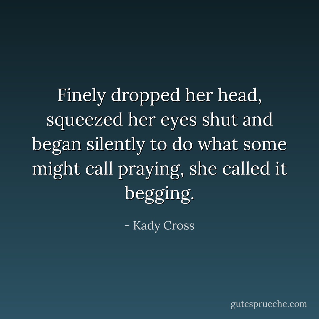 Finely dropped her head, squeezed her eyes shut and began silently to do what some might call praying, she called it begging. - Kady Cross