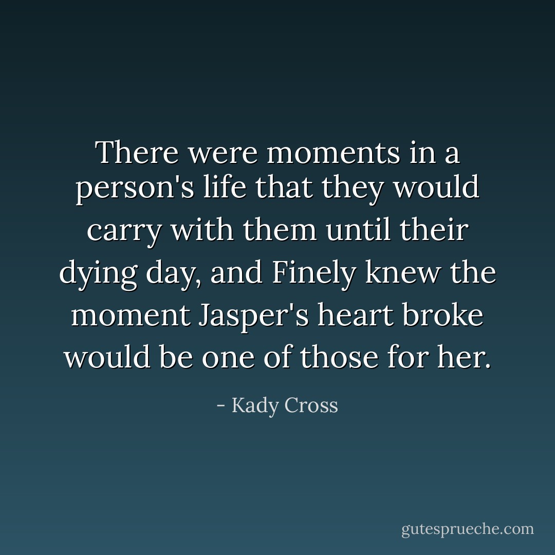 There were moments in a person's life that they would carry with them until their dying day, and Finely knew the moment Jasper's heart broke would be one of those for her. - Kady Cross