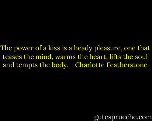 The power of a kiss is a heady pleasure, one that teases the mind, warms the heart, lifts the soul and tempts the body. - Charlotte Featherstone