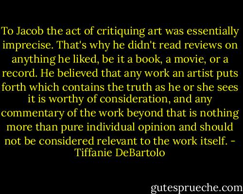 To Jacob the act of critiquing art was essentially imprecise. That's why he didn't read reviews on anything he liked, be it a book, a movie, or a record. He believed that any work an artist puts forth which contains the truth as he or she sees it is worthy of consideration, and any commentary of the work beyond that is nothing more than pure individual opinion and should not be considered relevant to the work itself. - Tiffanie DeBartolo