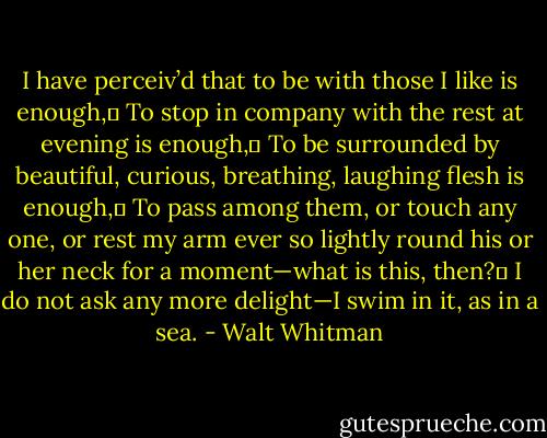 I have perceiv’d that to be with those I like is enough,	<br />To stop in company with the rest at evening is enough,	<br />To be surrounded by beautiful, curious, breathing, laughing flesh is enough,	<br />To pass among them, or touch any one, or rest my arm ever so lightly round his or her neck for a moment—what is this, then?	<br />I do not ask any more delight—I swim in it, as in a sea. - Walt Whitman