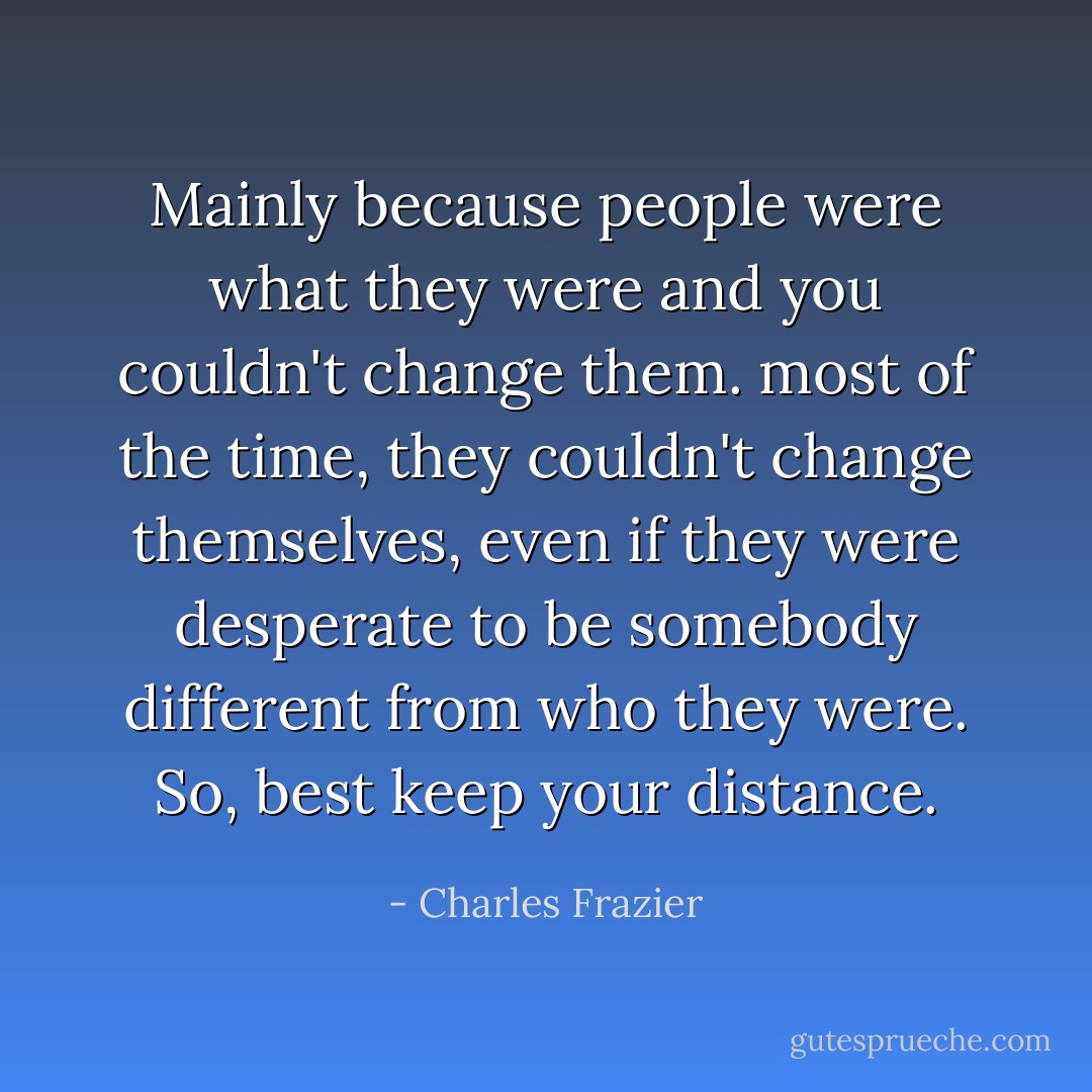 Mainly because people were what they were and you couldn't change them. most of the time, they couldn't change themselves, even if they were desperate to be somebody different from who they were. So, best keep your distance. - Charles Frazier