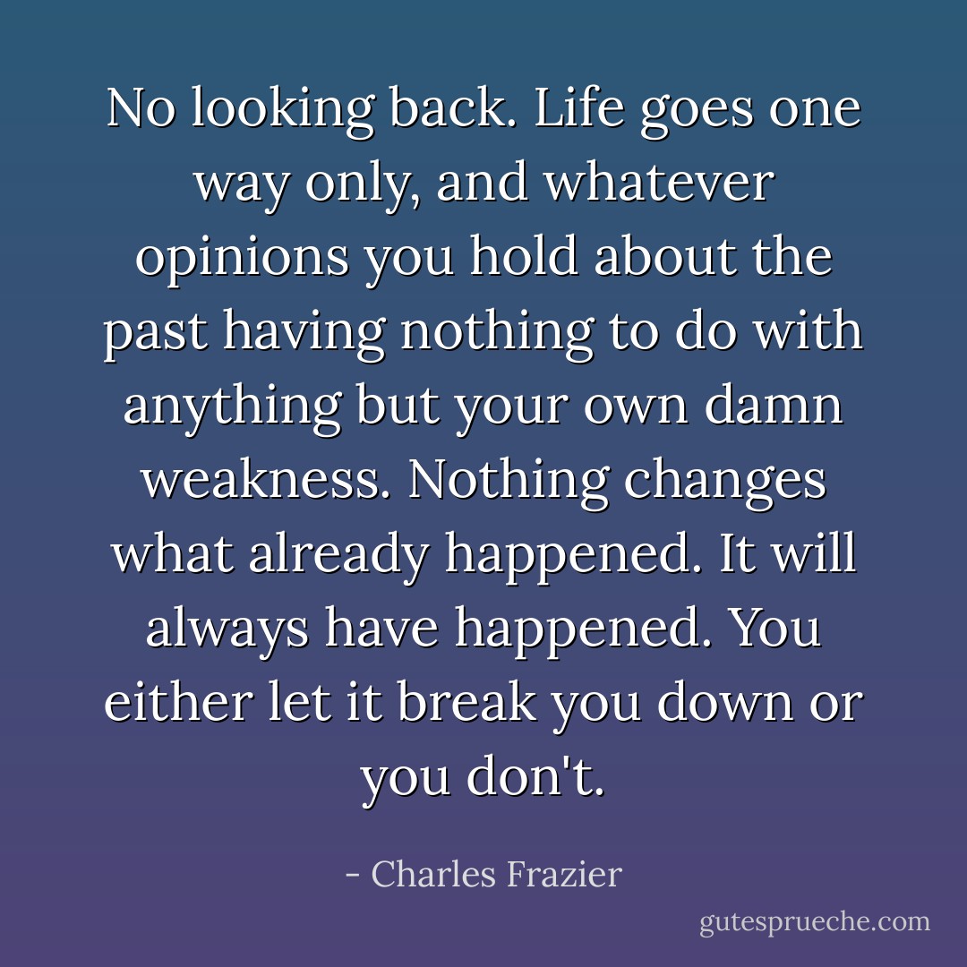 No looking back. Life goes one way only, and whatever opinions you hold about the past having nothing to do with anything but your own damn weakness. Nothing changes what already happened. It will always have happened. You either let it break you down or you don't. - Charles Frazier
