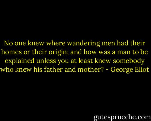 No one knew where wandering men had their homes or their origin; and how was a man to be explained unless you at least knew somebody who knew his father and mother? - George Eliot