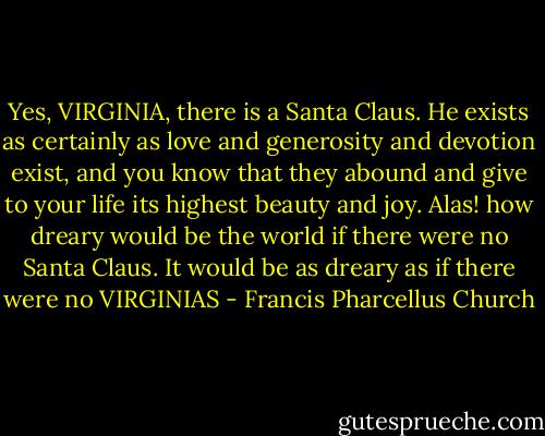 Yes, VIRGINIA, there is a Santa Claus. He exists as certainly as love and generosity and devotion exist, and you know that they abound and give to your life its highest beauty and joy. Alas! how dreary would be the world if there were no Santa Claus. It would be as dreary as if there were no VIRGINIAS - Francis Pharcellus Church