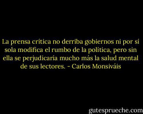La prensa crítica no derriba gobiernos ni por sí sola modifica el rumbo de la política, pero sin ella se perjudicaría mucho más la salud mental de sus lectores. - Carlos Monsiváis