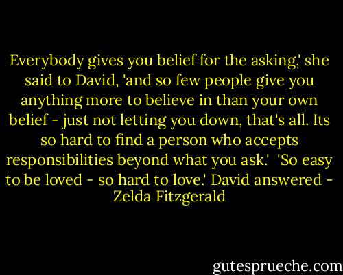 Everybody gives you belief for the asking,' she said to David, 'and so few people give you anything more to believe in than your own belief - just not letting you down, that's all. Its so hard to find a person who accepts responsibilities beyond what you ask.'<br /> 'So easy to be loved - so hard to love.' David answered - Zelda Fitzgerald