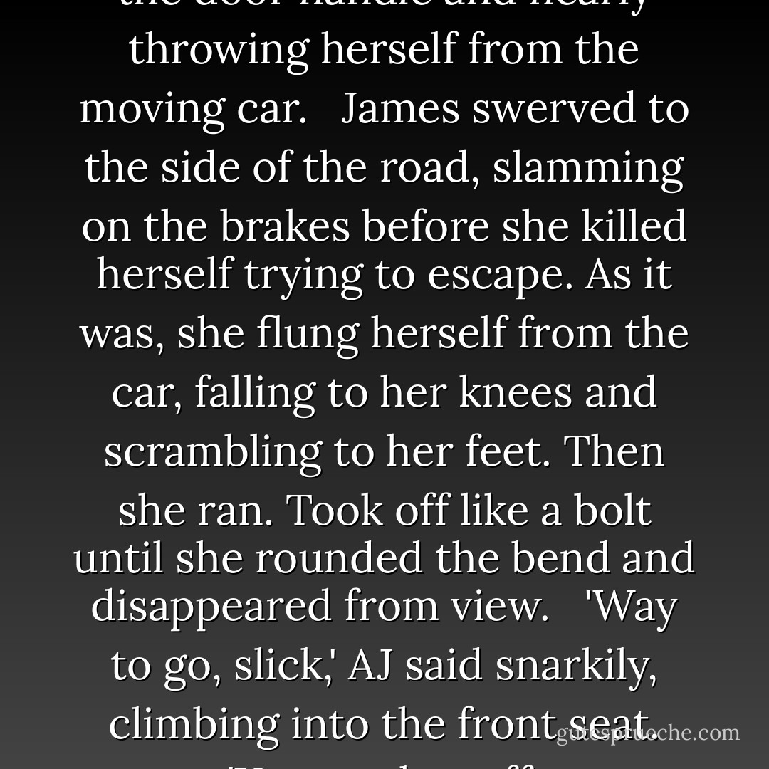 Virginia screamed, grabbing for the door handle and nearly throwing herself from the moving car. <br /><br />James swerved to the side of the road, slamming on the brakes before she killed herself trying to escape. As it was, she flung herself from the car, falling to her knees and scrambling to her feet. Then she ran. Took off like a bolt until she rounded the bend and disappeared from view. <br /><br />'Way to go, slick,' AJ said snarkily, climbing into the front seat. 'You ran her off. - Brandi Salazar