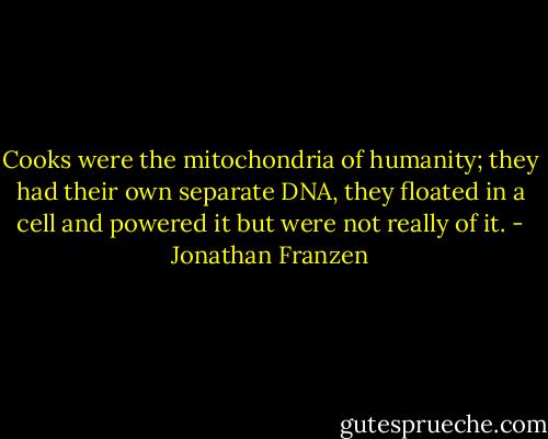 Cooks were the mitochondria of humanity; they had their own separate DNA, they floated in a cell and powered it but were not really of it. - Jonathan Franzen