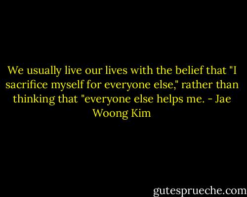 We usually live our lives with the belief that "I sacrifice myself for everyone else," rather than thinking that "everyone else helps me. - Jae Woong Kim