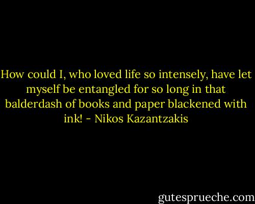 How could I, who loved life so intensely, have let myself be entangled for so long in that balderdash of books and paper blackened with ink! - Nikos Kazantzakis