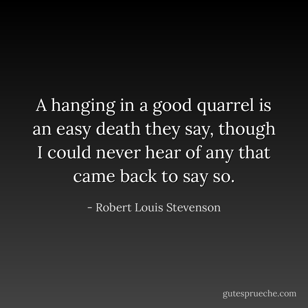 A hanging in a good quarrel is an easy death they say, though I could never hear of any that came back to say so. - Robert Louis Stevenson