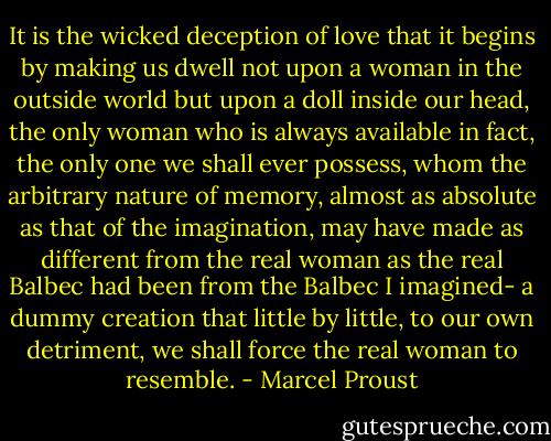 It is the wicked deception of love that it begins by making us dwell not upon a woman in the outside world but upon a doll inside our head, the only woman who is always available in fact, the only one we shall ever possess, whom the arbitrary nature of memory, almost as absolute as that of the imagination, may have made as different from the real woman as the real Balbec had been from the Balbec I imagined- a dummy creation that little by little, to our own detriment, we shall force the real woman to resemble. - Marcel Proust