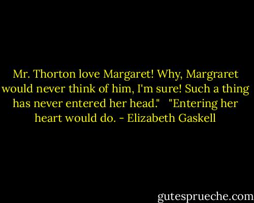 Mr. Thorton love Margaret! Why, Margraret would never think of him, I'm sure! Such a thing has never entered her head." <br /><br />"Entering her heart would do. - Elizabeth Gaskell