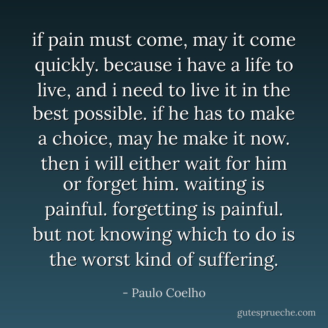 if pain must come, may it come quickly. because i have a life to live, and i need to live it in the best possible. if he has to make a choice, may he make it now. then i will either wait for him or forget him. waiting is painful. forgetting is painful. but not knowing which to do is the worst kind of suffering. - Paulo Coelho